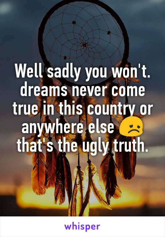 Well sadly you won't. dreams never come true in this country or anywhere else 😞 that's the ugly truth.