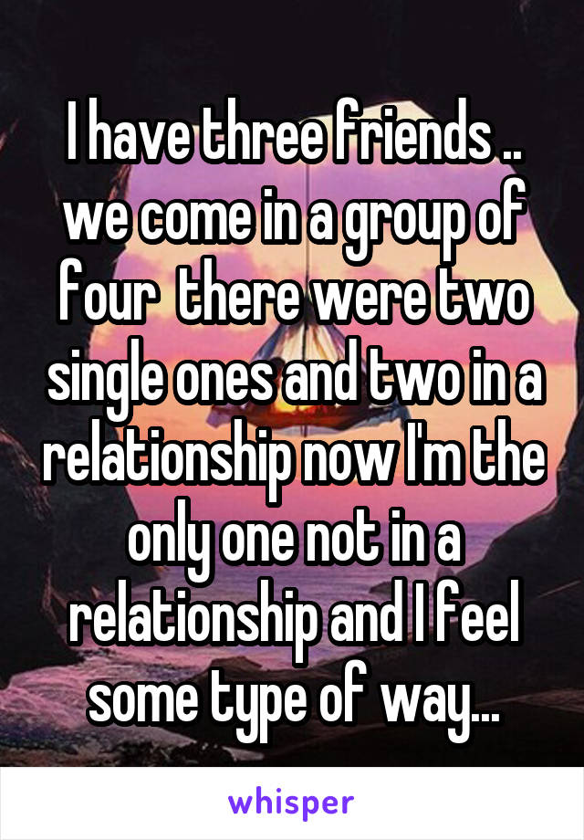 I have three friends .. we come in a group of four  there were two single ones and two in a relationship now I'm the only one not in a relationship and I feel some type of way...