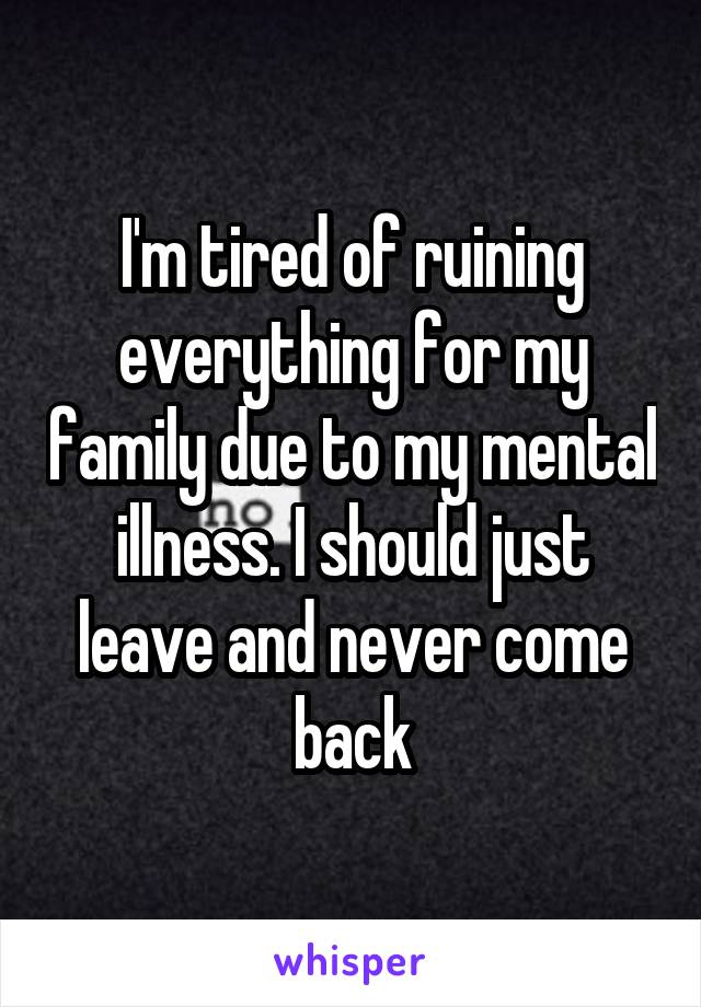 I'm tired of ruining everything for my family due to my mental illness. I should just leave and never come back