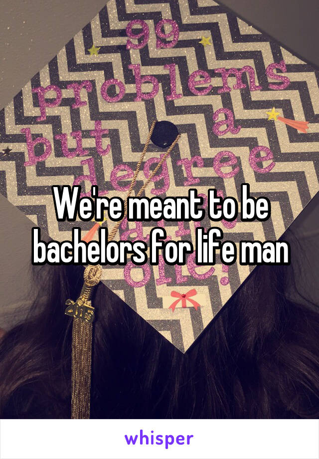 We're meant to be bachelors for life man