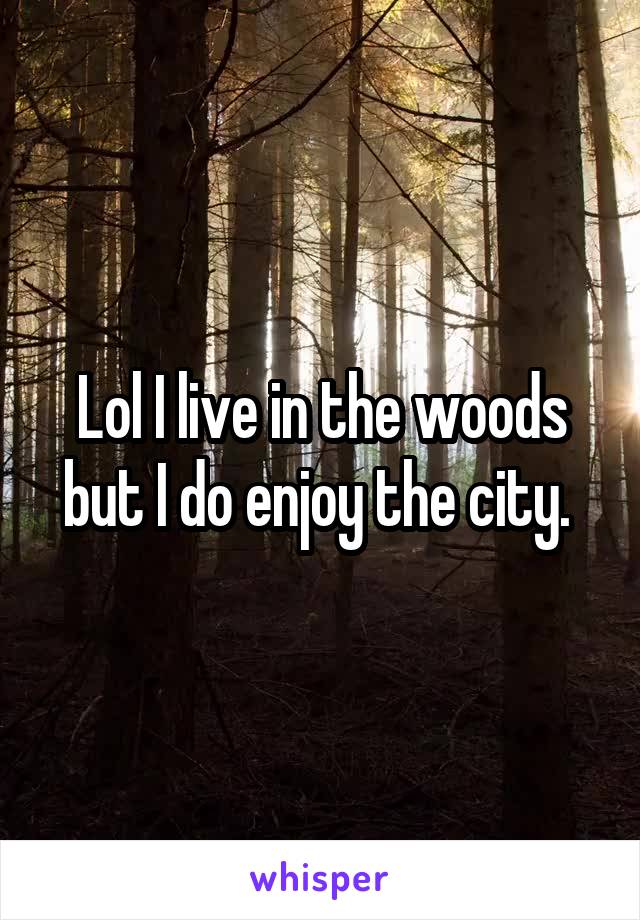 Lol I live in the woods but I do enjoy the city. 