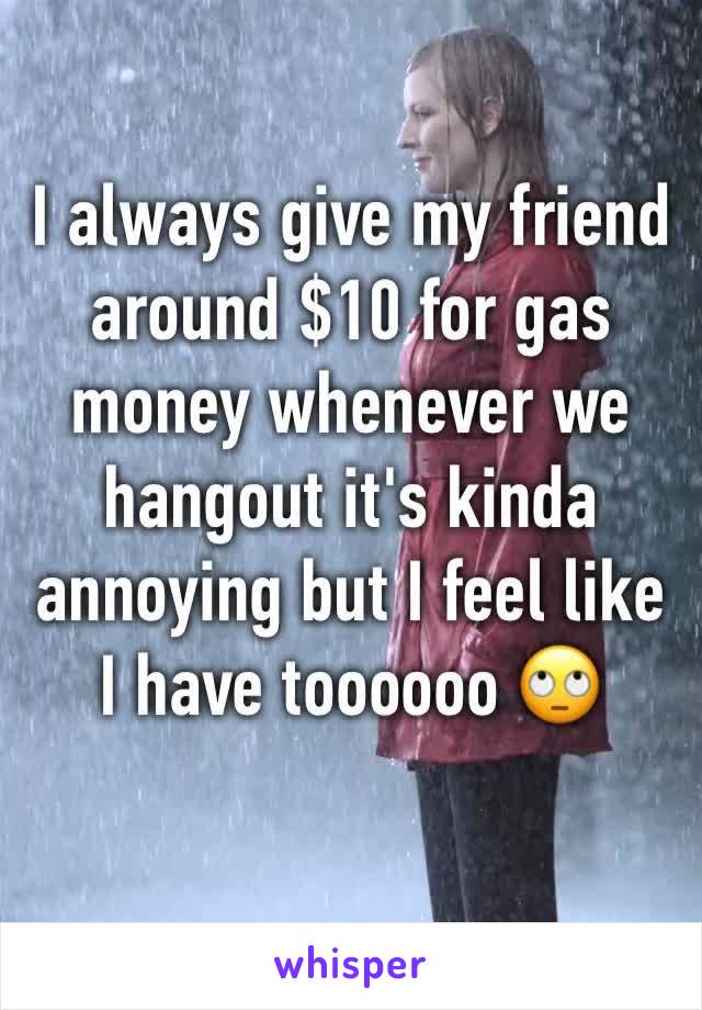 I always give my friend around $10 for gas money whenever we hangout it's kinda annoying but I feel like I have toooooo 🙄