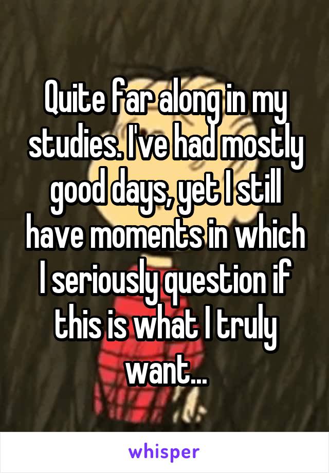 Quite far along in my studies. I've had mostly good days, yet I still have moments in which I seriously question if this is what I truly want...