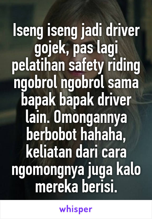 Iseng iseng jadi driver gojek, pas lagi pelatihan safety riding ngobrol ngobrol sama bapak bapak driver lain. Omongannya berbobot hahaha, keliatan dari cara ngomongnya juga kalo mereka berisi.