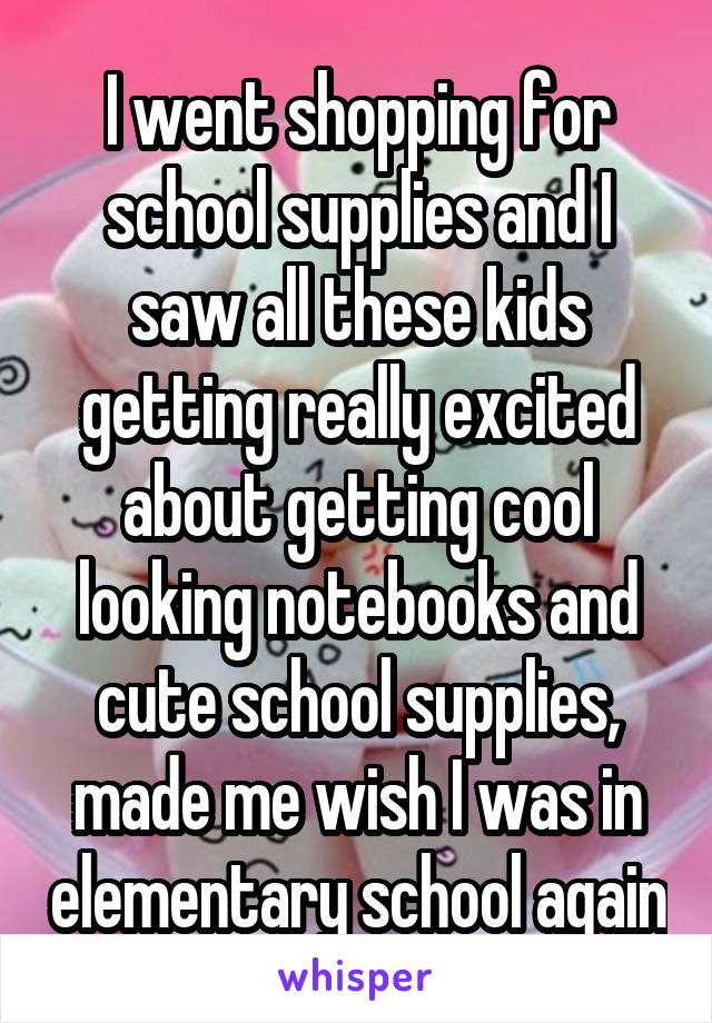 I went shopping for school supplies and I saw all these kids getting really excited about getting cool looking notebooks and cute school supplies, made me wish I was in elementary school again