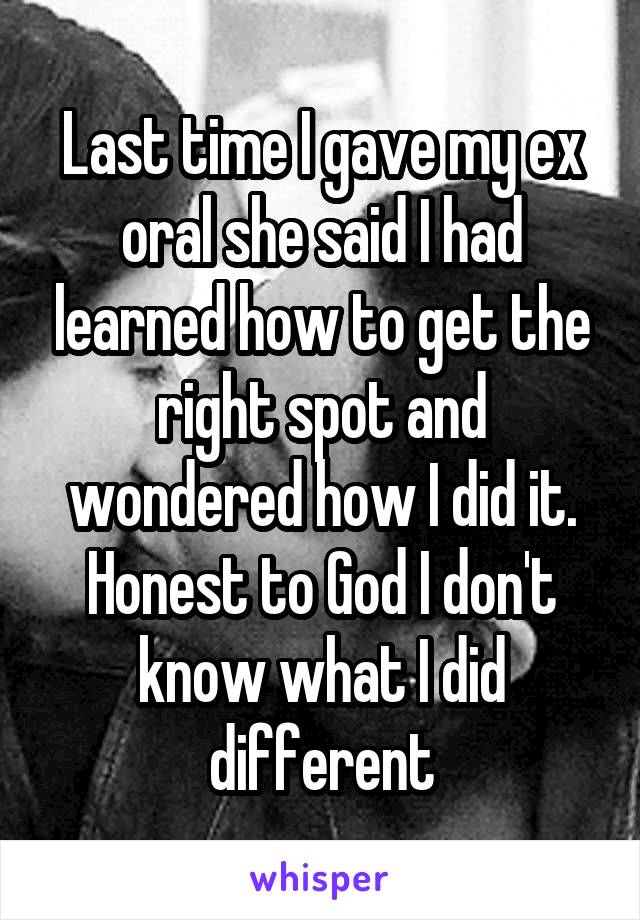 Last time I gave my ex oral she said I had learned how to get the right spot and wondered how I did it. Honest to God I don't know what I did different