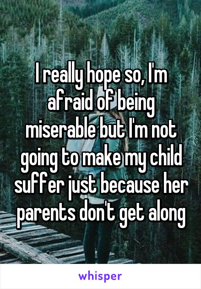 I really hope so, I'm afraid of being miserable but I'm not going to make my child suffer just because her parents don't get along