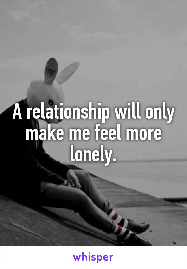 A relationship will only make me feel more lonely.