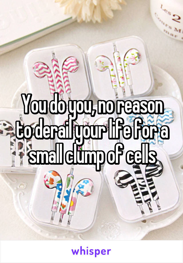 You do you, no reason to derail your life for a small clump of cells