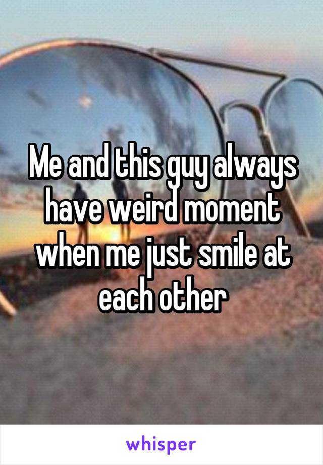 Me and this guy always have weird moment when me just smile at each other