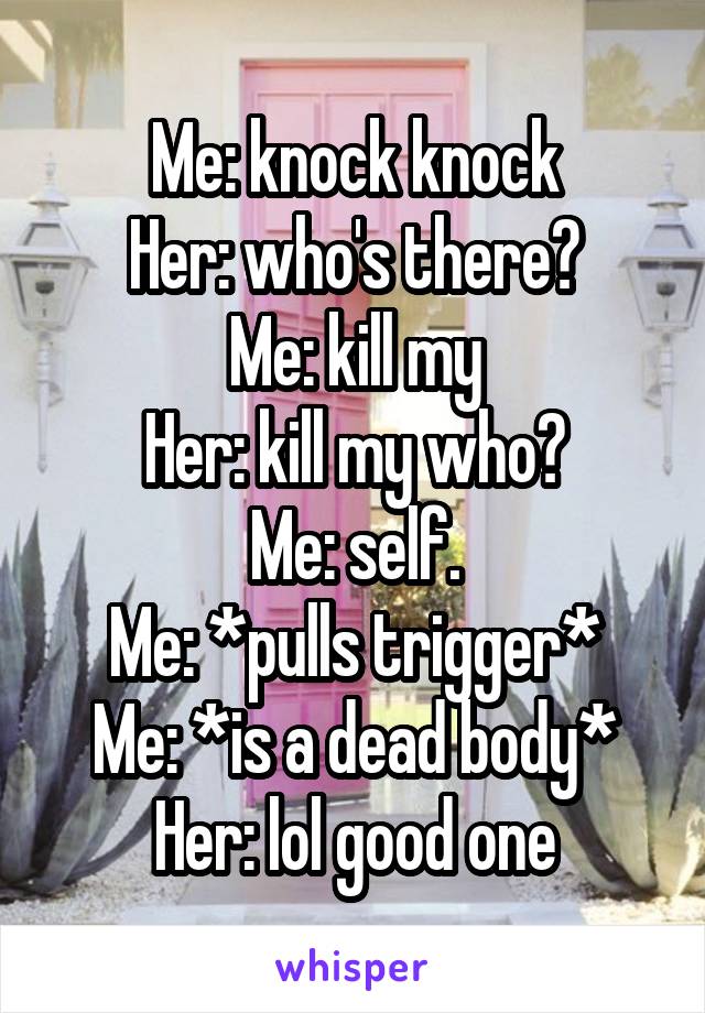 Me: knock knock
Her: who's there?
Me: kill my
Her: kill my who?
Me: self.
Me: *pulls trigger*
Me: *is a dead body*
Her: lol good one