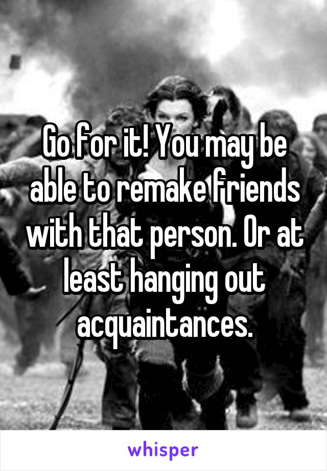 Go for it! You may be able to remake friends with that person. Or at least hanging out acquaintances.