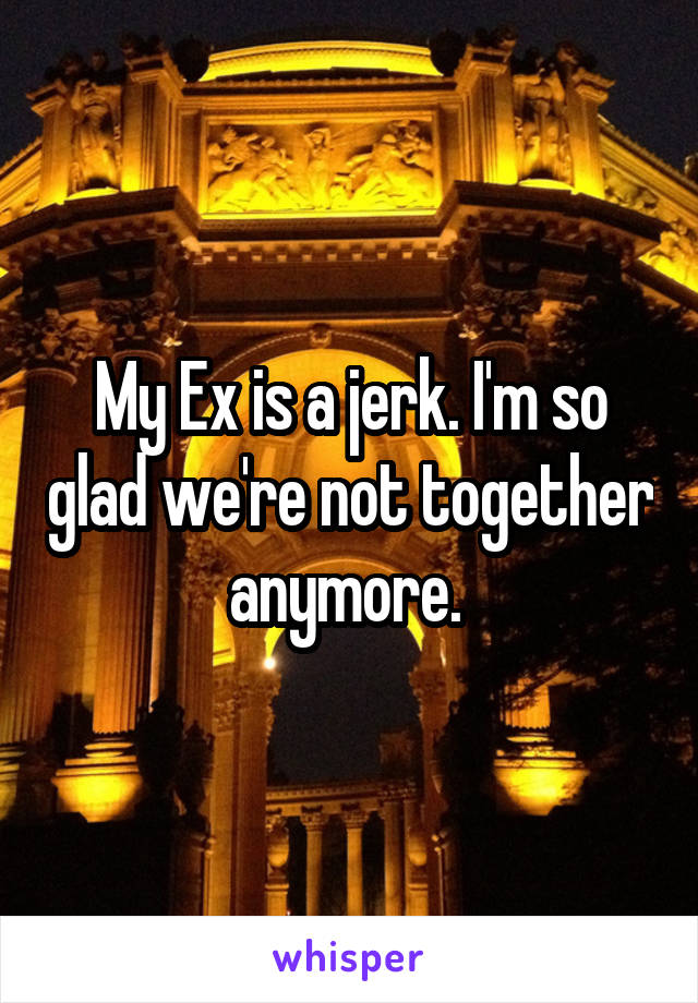 My Ex is a jerk. I'm so glad we're not together anymore. 