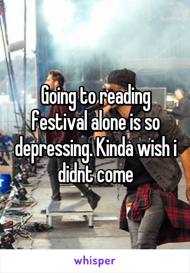 Going to reading festival alone is so depressing. Kinda wish i didnt come