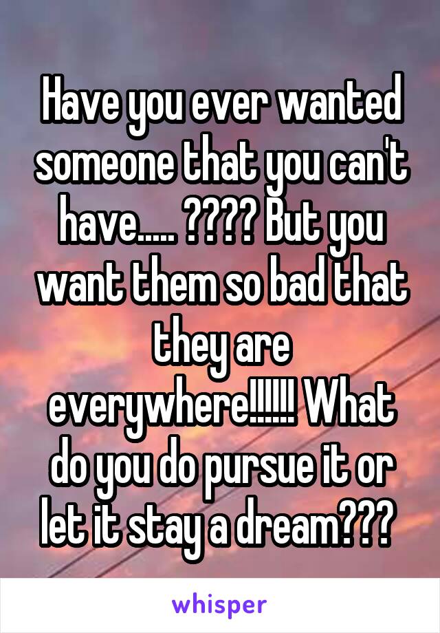 Have you ever wanted someone that you can't have..... ???? But you want them so bad that they are everywhere!!!!!! What do you do pursue it or let it stay a dream??? 