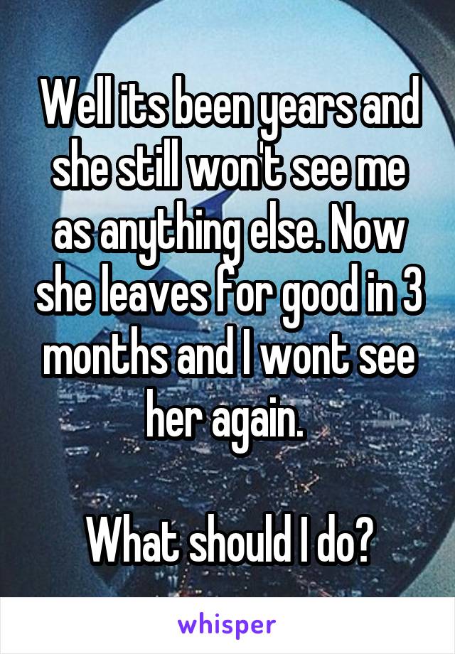 Well its been years and she still won't see me as anything else. Now she leaves for good in 3 months and I wont see her again. 

What should I do?