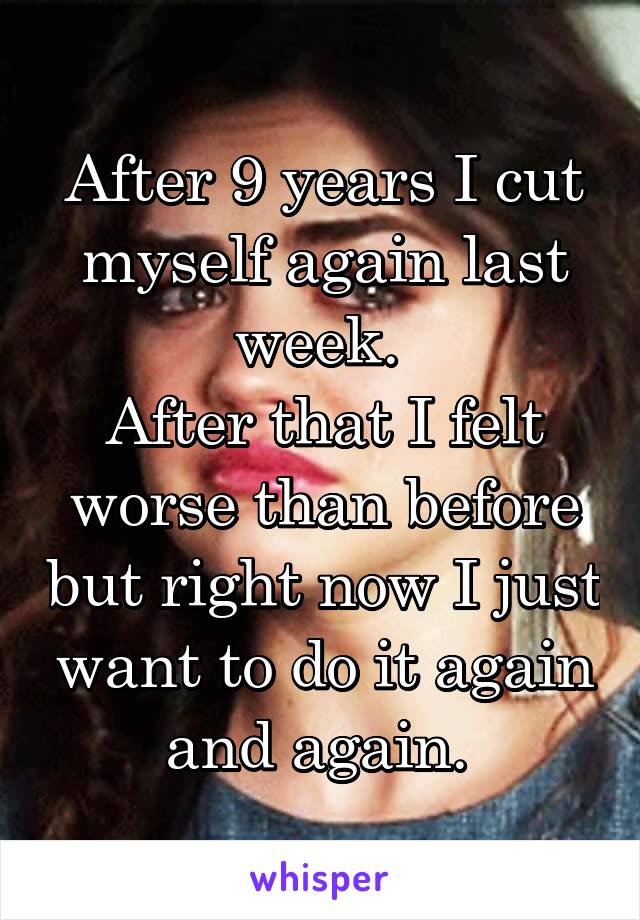 After 9 years I cut myself again last week. 
After that I felt worse than before but right now I just want to do it again and again. 