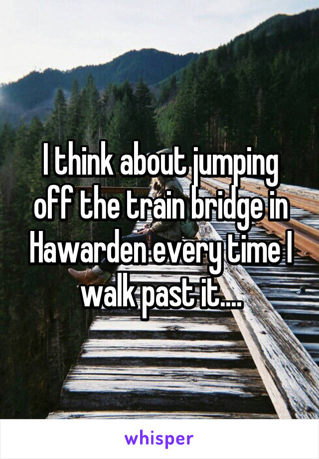 I think about jumping off the train bridge in Hawarden every time I walk past it....