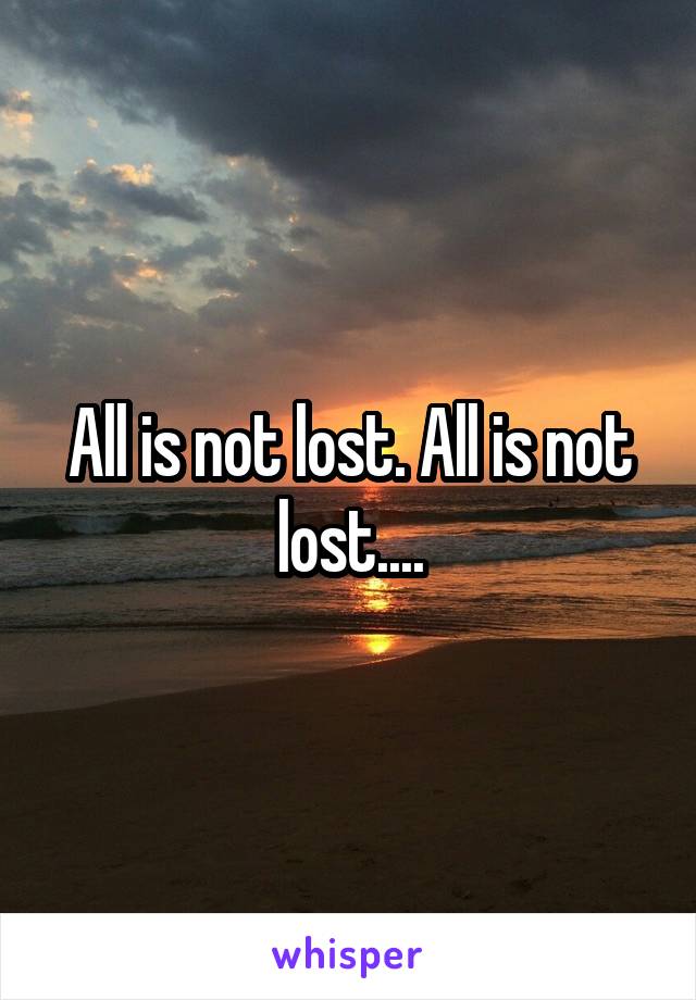 All is not lost. All is not lost....