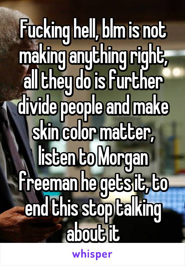 Fucking hell, blm is not making anything right, all they do is further divide people and make skin color matter, listen to Morgan freeman he gets it, to end this stop talking about it