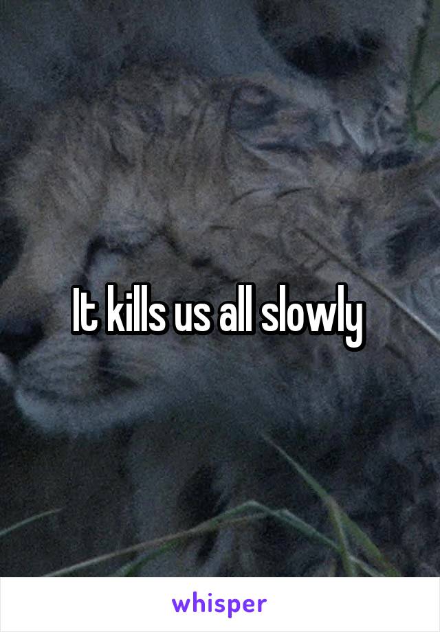 It kills us all slowly 