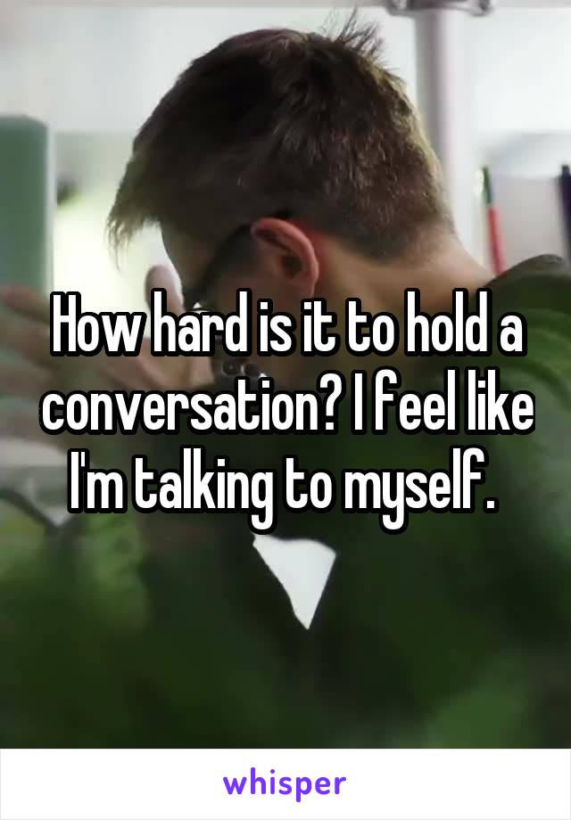 How hard is it to hold a conversation? I feel like I'm talking to myself. 