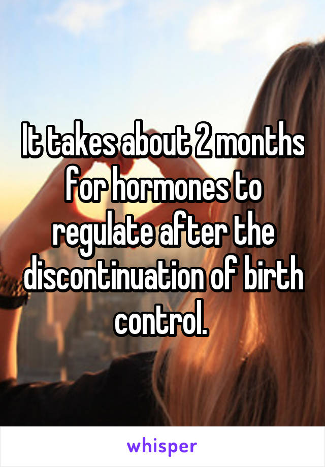 It takes about 2 months for hormones to regulate after the discontinuation of birth control. 