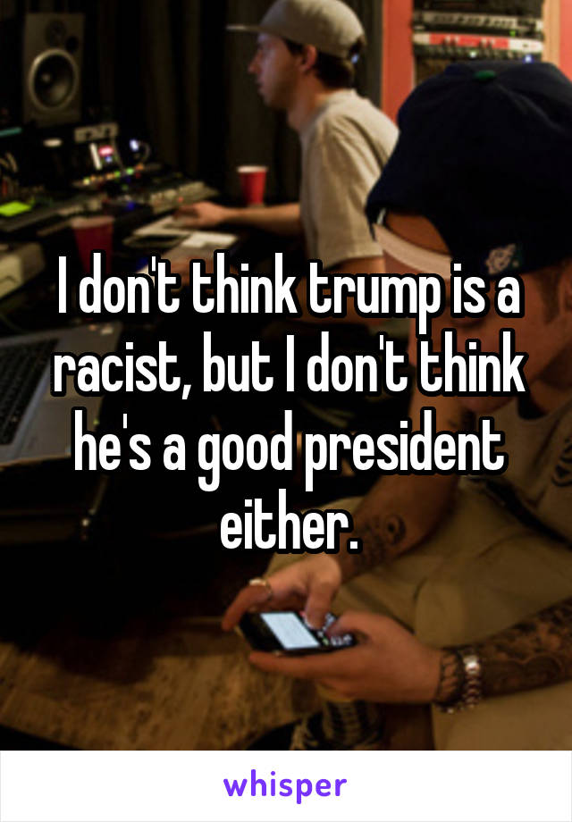 I don't think trump is a racist, but I don't think he's a good president either.