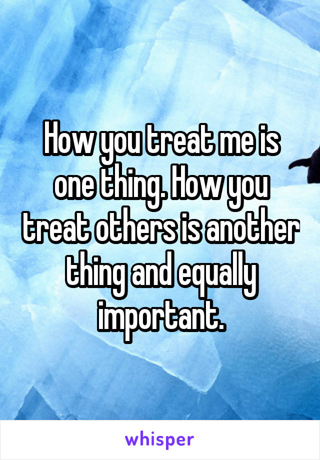 How you treat me is one thing. How you treat others is another thing and equally important.