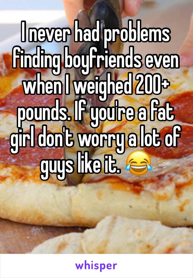 I never had problems finding boyfriends even when I weighed 200+ pounds. If you're a fat girl don't worry a lot of guys like it. 😂