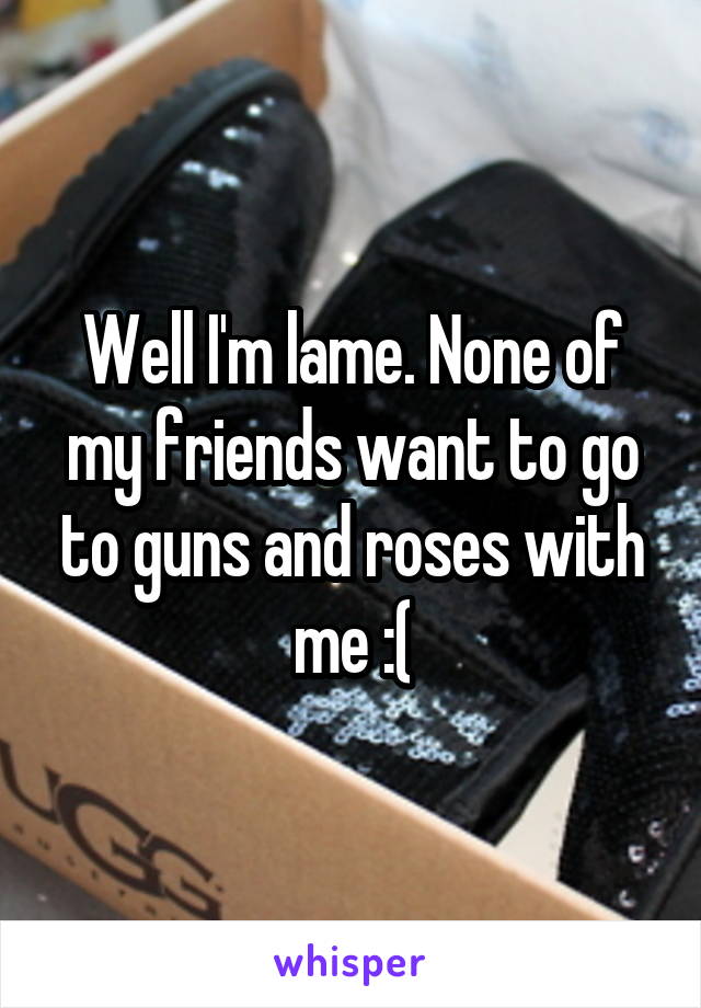 Well I'm lame. None of my friends want to go to guns and roses with me :(