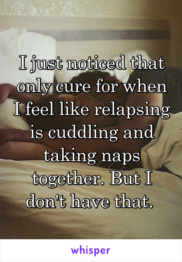 I just noticed that only cure for when I feel like relapsing is cuddling and taking naps together. But I don't have that. 