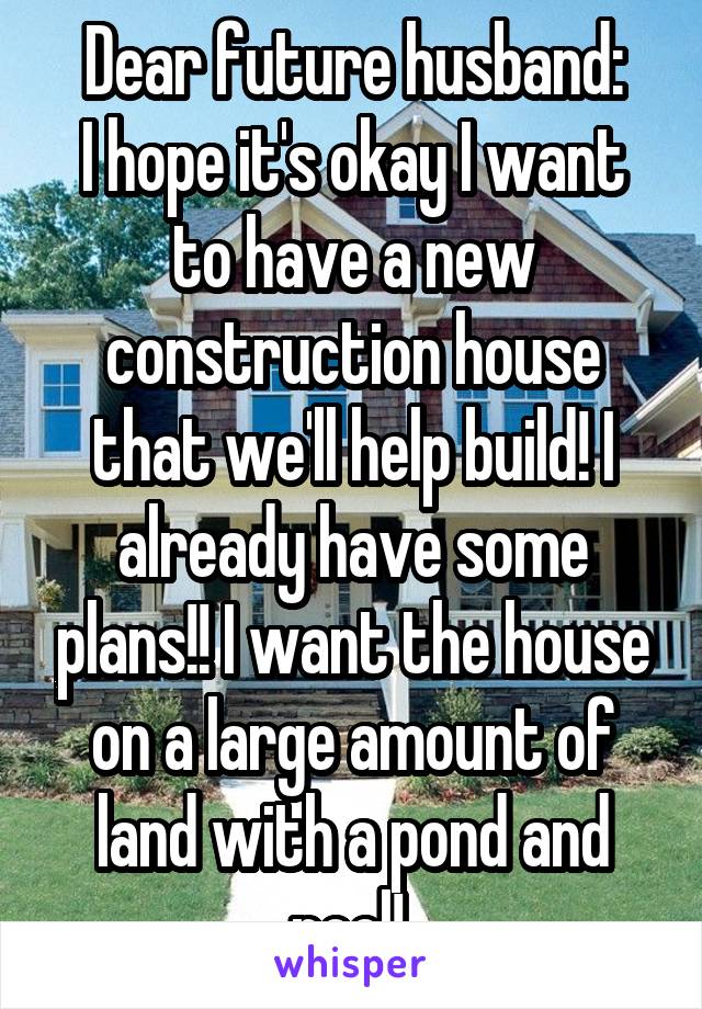 Dear future husband:
I hope it's okay I want to have a new construction house that we'll help build! I already have some plans!! I want the house on a large amount of land with a pond and pool! 