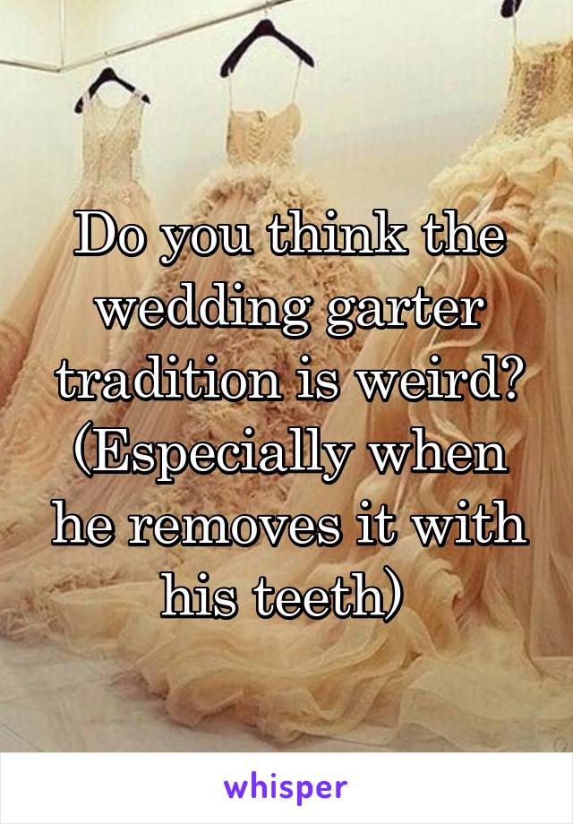 Do you think the wedding garter tradition is weird? (Especially when he removes it with his teeth) 