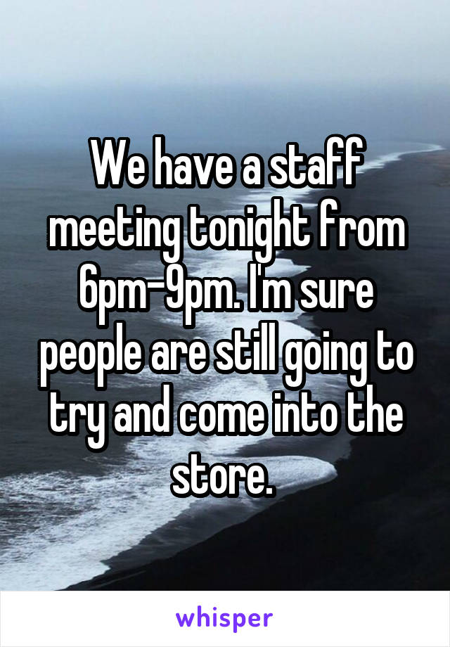 We have a staff meeting tonight from 6pm-9pm. I'm sure people are still going to try and come into the store. 