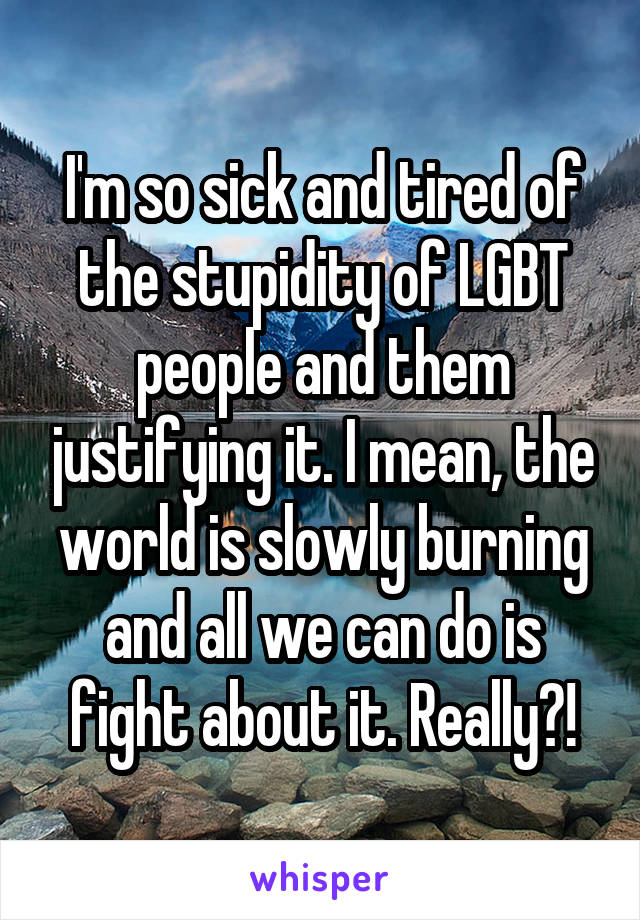 I'm so sick and tired of the stupidity of LGBT people and them justifying it. I mean, the world is slowly burning and all we can do is fight about it. Really?!