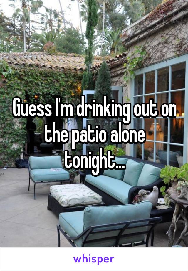 Guess I'm drinking out on the patio alone tonight...