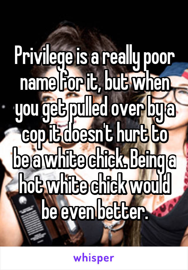 Privilege is a really poor name for it, but when you get pulled over by a cop it doesn't hurt to be a white chick. Being a hot white chick would be even better.