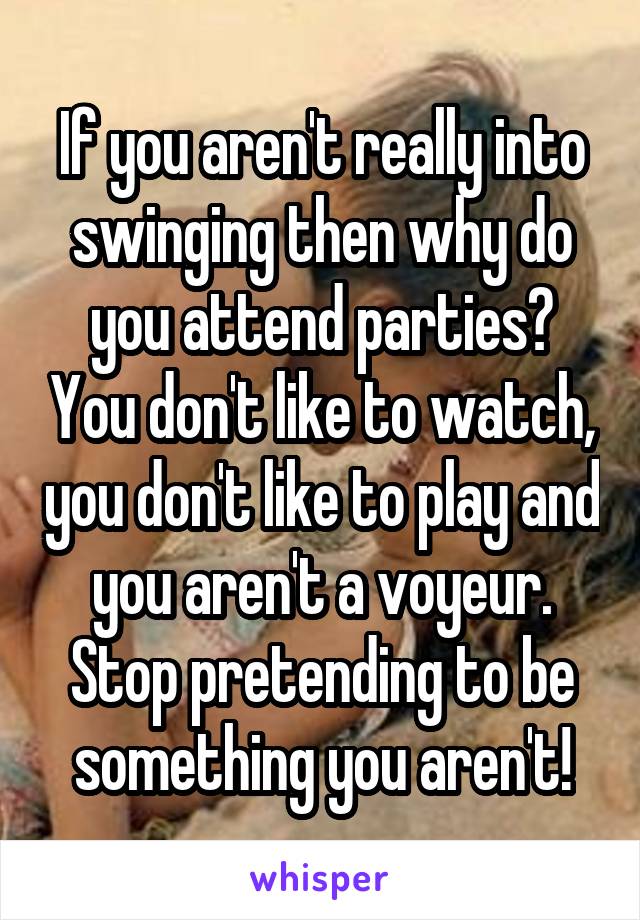 If you aren't really into swinging then why do you attend parties? You don't like to watch, you don't like to play and you aren't a voyeur. Stop pretending to be something you aren't!