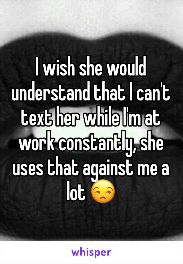 I wish she would understand that I can't text her while I'm at work constantly, she uses that against me a lot 😒