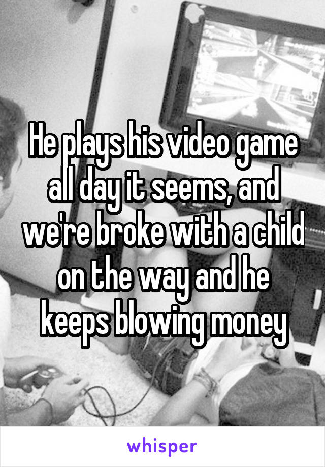 He plays his video game all day it seems, and we're broke with a child on the way and he keeps blowing money