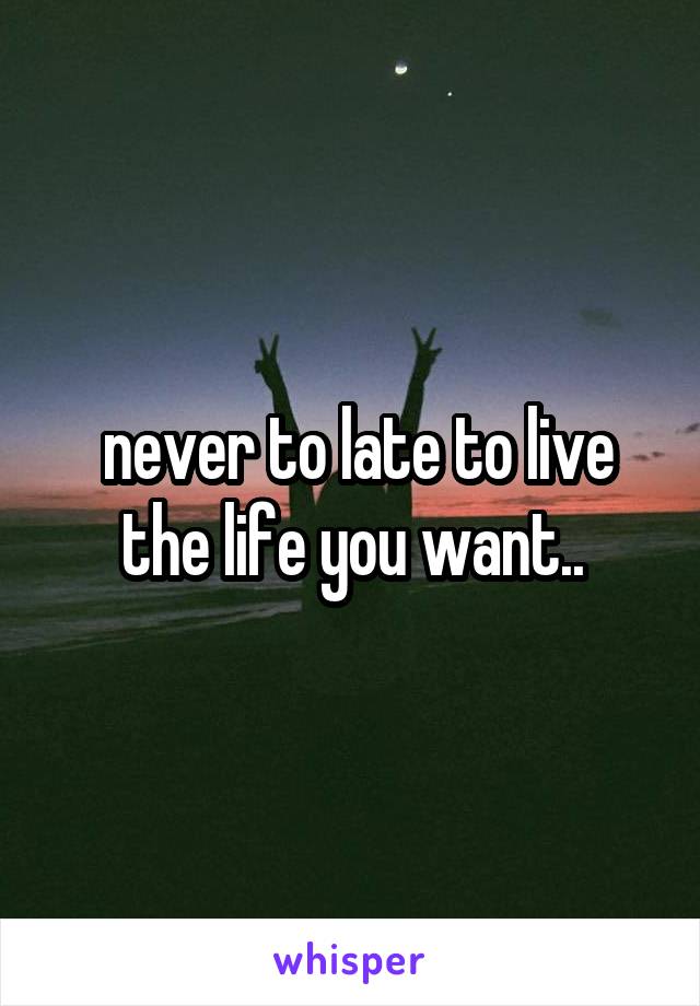  never to late to live the life you want..