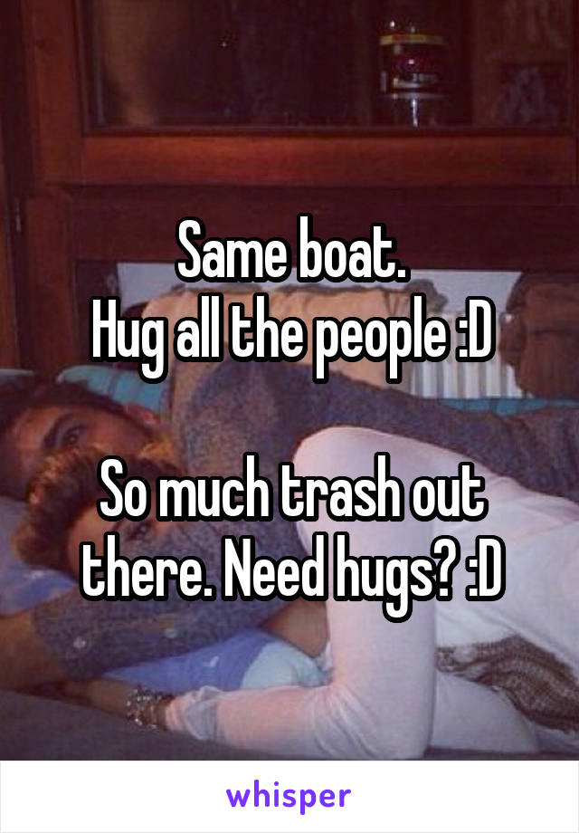 Same boat.
Hug all the people :D

So much trash out there. Need hugs? :D