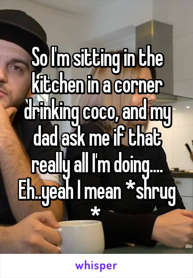 So I'm sitting in the kitchen in a corner drinking coco, and my dad ask me if that really all I'm doing....
Eh..yeah I mean *shrug * 