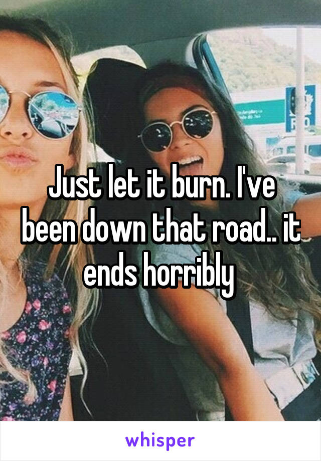 Just let it burn. I've been down that road.. it ends horribly 