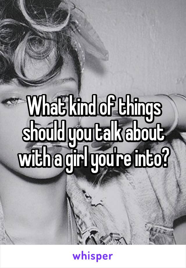 What kind of things should you talk about with a girl you're into?