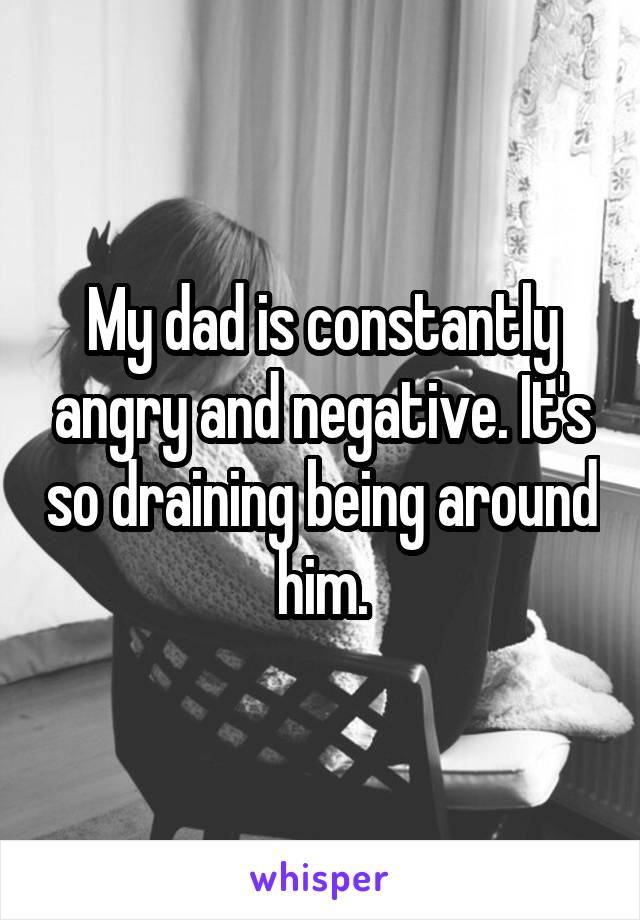 My dad is constantly angry and negative. It's so draining being around him.