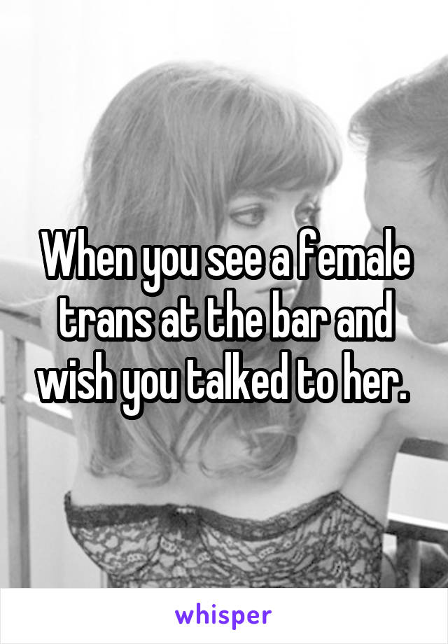 When you see a female trans at the bar and wish you talked to her. 