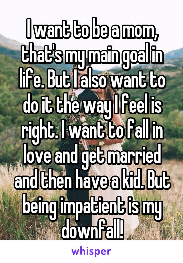 I want to be a mom, that's my main goal in life. But I also want to do it the way I feel is right. I want to fall in love and get married and then have a kid. But being impatient is my downfall!