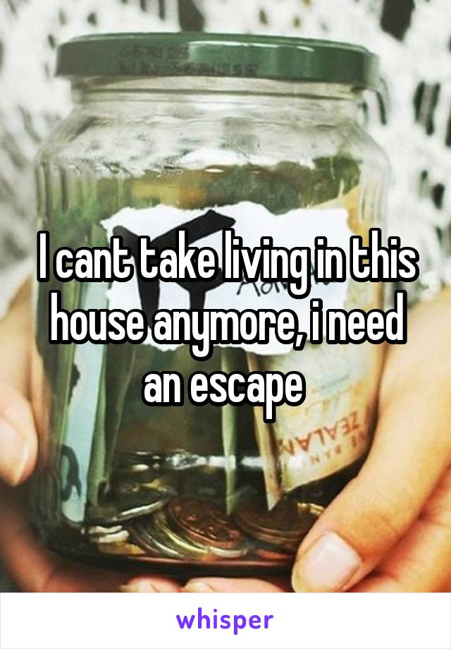 I cant take living in this house anymore, i need an escape 